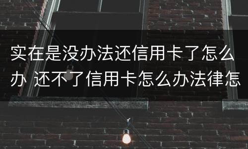 实在是没办法还信用卡了怎么办 还不了信用卡怎么办法律怎么处理