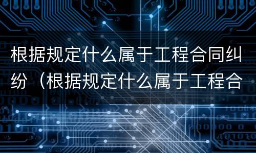根据规定什么属于工程合同纠纷（根据规定什么属于工程合同纠纷范围）