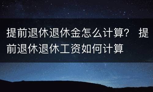 提前退休退休金怎么计算？ 提前退休退休工资如何计算