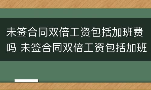 未签合同双倍工资包括加班费吗 未签合同双倍工资包括加班费吗合法吗