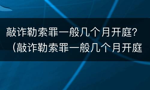 敲诈勒索罪一般几个月开庭？（敲诈勒索罪一般几个月开庭呢）