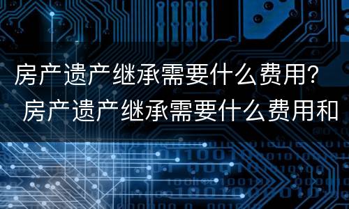 房产遗产继承需要什么费用？ 房产遗产继承需要什么费用和手续