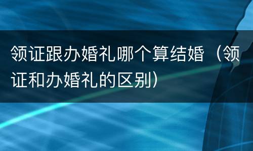 领证跟办婚礼哪个算结婚（领证和办婚礼的区别）