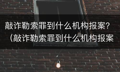 敲诈勒索罪到什么机构报案？（敲诈勒索罪到什么机构报案有效）