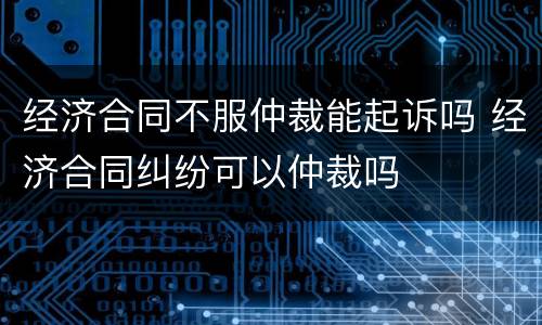经济合同不服仲裁能起诉吗 经济合同纠纷可以仲裁吗