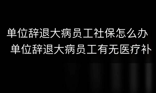 单位辞退大病员工社保怎么办 单位辞退大病员工有无医疗补助