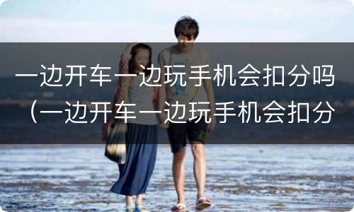 一边开车一边玩手机会扣分吗（一边开车一边玩手机会扣分吗）
