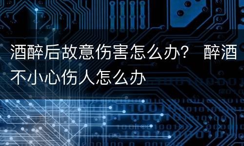 酒醉后故意伤害怎么办？ 醉酒不小心伤人怎么办