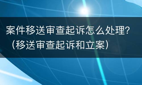 案件移送审查起诉怎么处理？（移送审查起诉和立案）