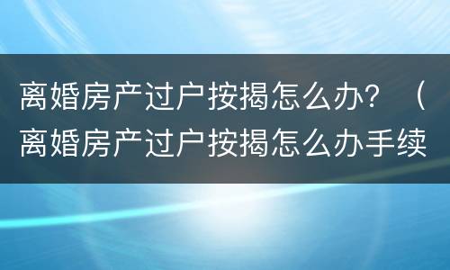 离婚房产过户按揭怎么办？（离婚房产过户按揭怎么办手续）