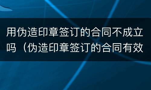 用伪造印章签订的合同不成立吗（伪造印章签订的合同有效吗）