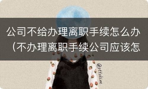 公司不给办理离职手续怎么办（不办理离职手续公司应该怎么办）