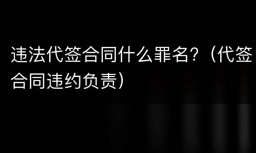 违法代签合同什么罪名?（代签合同违约负责）