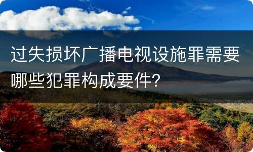 过失损坏广播电视设施罪需要哪些犯罪构成要件？
