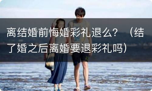 离结婚前悔婚彩礼退么？（结了婚之后离婚要退彩礼吗）