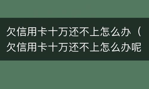欠信用卡十万还不上怎么办（欠信用卡十万还不上怎么办呢）
