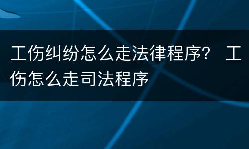 工伤纠纷怎么走法律程序？ 工伤怎么走司法程序