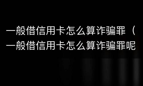 一般借信用卡怎么算诈骗罪（一般借信用卡怎么算诈骗罪呢）