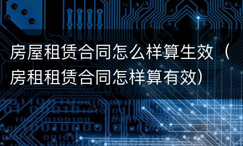 房屋租赁合同怎么样算生效（房租租赁合同怎样算有效）