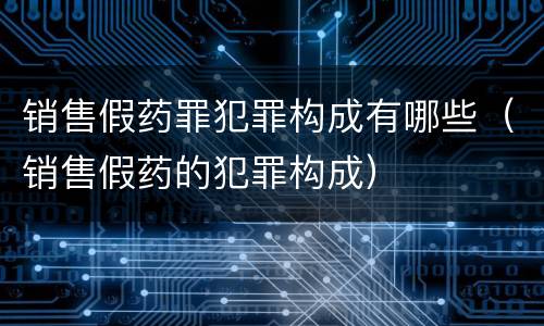 销售假药罪犯罪构成有哪些（销售假药的犯罪构成）