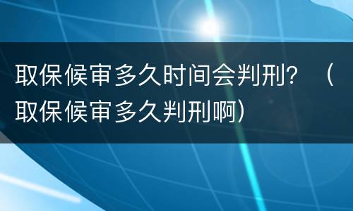 取保候审多久时间会判刑？（取保候审多久判刑啊）
