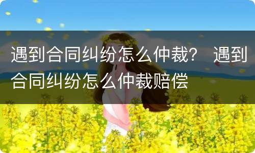 遇到合同纠纷怎么仲裁？ 遇到合同纠纷怎么仲裁赔偿
