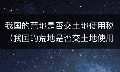 我国的荒地是否交土地使用税（我国的荒地是否交土地使用税了）