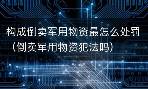 构成倒卖军用物资最怎么处罚（倒卖军用物资犯法吗）