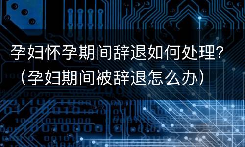孕妇怀孕期间辞退如何处理？（孕妇期间被辞退怎么办）