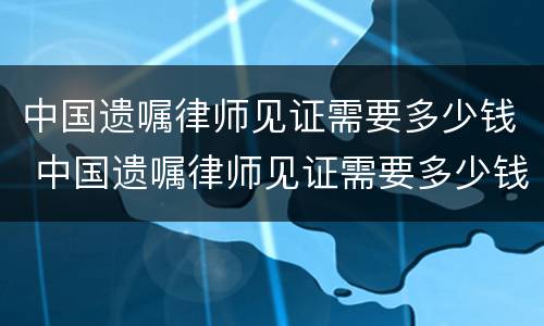 中国遗嘱律师见证需要多少钱 中国遗嘱律师见证需要多少钱一次