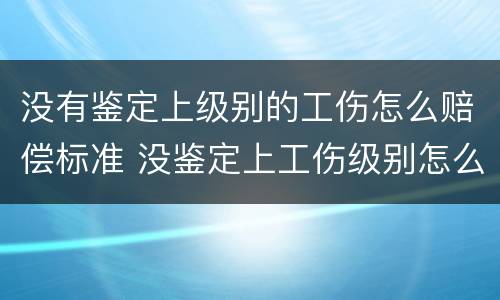 没有鉴定上级别的工伤怎么赔偿标准 没鉴定上工伤级别怎么办