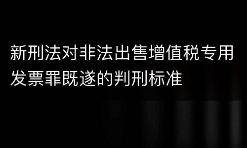 新刑法对非法出售增值税专用发票罪既遂的判刑标准