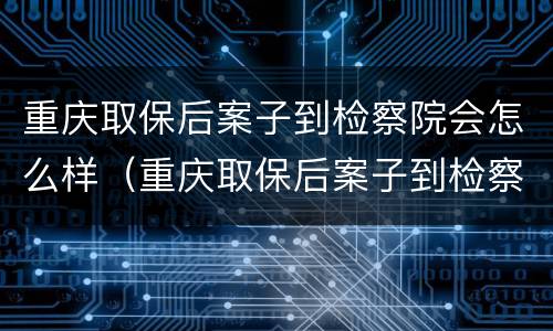 重庆取保后案子到检察院会怎么样（重庆取保后案子到检察院会怎么样处理）