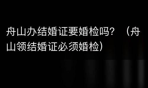 舟山办结婚证要婚检吗？（舟山领结婚证必须婚检）