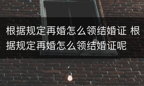 根据规定再婚怎么领结婚证 根据规定再婚怎么领结婚证呢