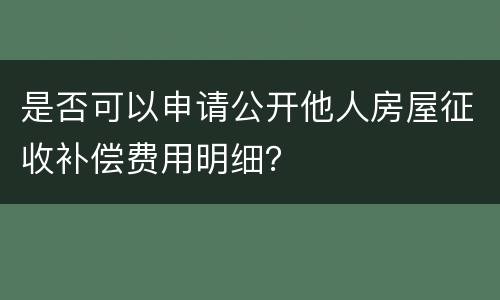 是否可以申请公开他人房屋征收补偿费用明细？