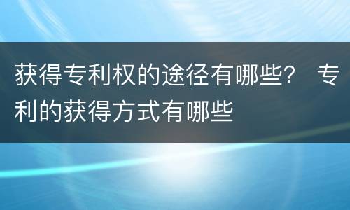 获得专利权的途径有哪些？ 专利的获得方式有哪些
