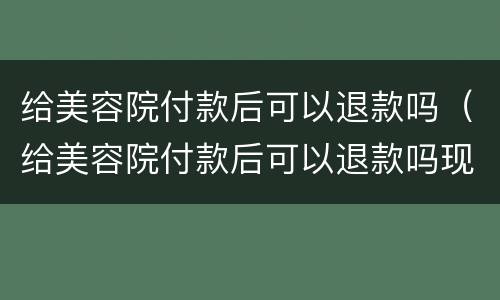 给美容院付款后可以退款吗（给美容院付款后可以退款吗现在）
