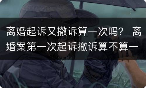 离婚起诉又撤诉算一次吗？ 离婚案第一次起诉撤诉算不算一次