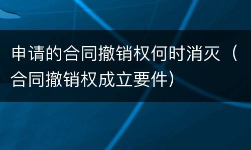 申请的合同撤销权何时消灭（合同撤销权成立要件）
