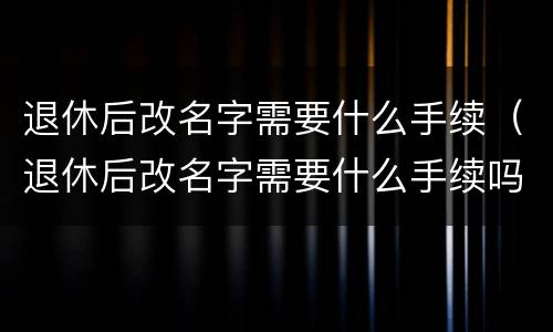 退休后改名字需要什么手续（退休后改名字需要什么手续吗）