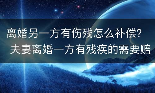 离婚另一方有伤残怎么补偿？ 夫妻离婚一方有残疾的需要赔偿吗