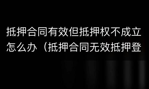 抵押合同有效但抵押权不成立怎么办（抵押合同无效抵押登记还有效吗）