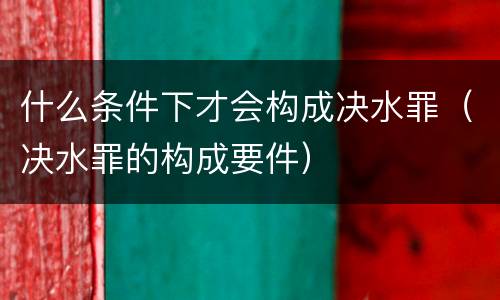 什么条件下才会构成决水罪（决水罪的构成要件）