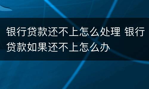 银行贷款还不上怎么处理 银行贷款如果还不上怎么办
