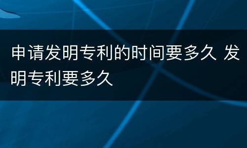 申请发明专利的时间要多久 发明专利要多久