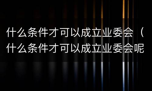 什么条件才可以成立业委会（什么条件才可以成立业委会呢）