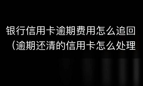 银行信用卡逾期费用怎么追回（逾期还清的信用卡怎么处理）