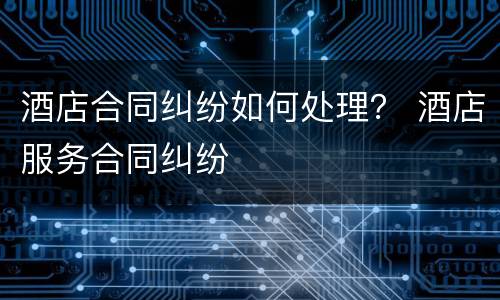 酒店合同纠纷如何处理？ 酒店服务合同纠纷