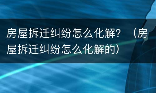 房屋拆迁纠纷怎么化解？（房屋拆迁纠纷怎么化解的）